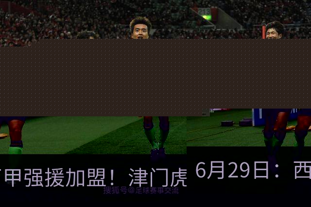 6月29日：西甲强援加盟！津门虎全员齐整兵发重庆，保底1分，再输就危险了
